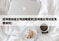 区块链创业公司战略规划[区块链公司以后发展如何]