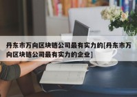 丹东市万向区块链公司最有实力的[丹东市万向区块链公司最有实力的企业]